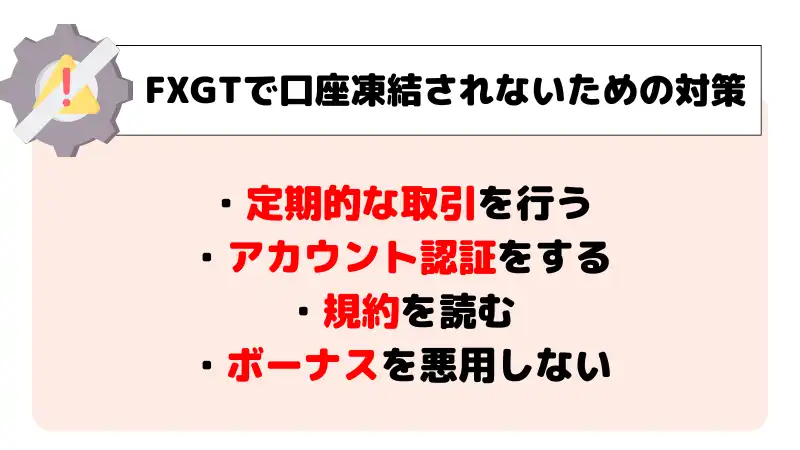 FXGTで口座凍結されないための対策は、「定期的な取引を行う」「アカウント認証をする」「規約を読む」「ボーナスを悪用しない」。